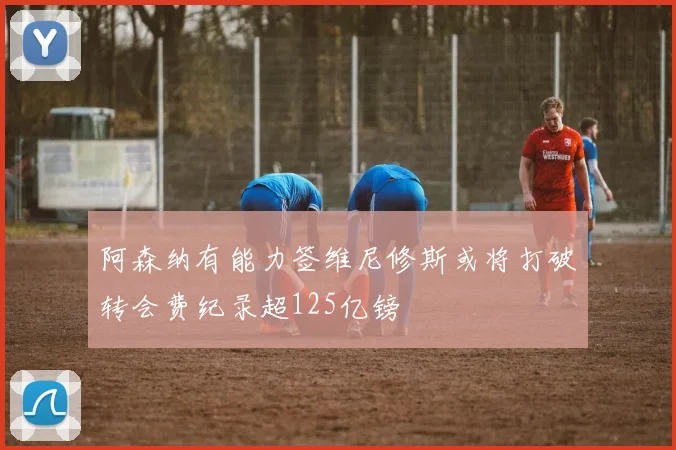 阿森纳有能力签维尼修斯或将打破转会费纪录超125亿镑