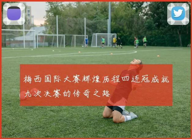 梅西国际大赛辉煌历程四连冠成就九次决赛的传奇之路