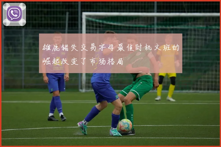 雄鹿错失交易字母最佳时机文班的崛起改变了市场格局