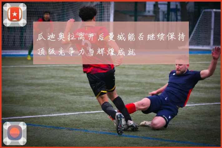 瓜迪奥拉离开后曼城能否继续保持顶级竞争力与辉煌成就