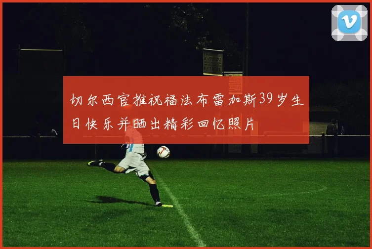 切尔西官推祝福法布雷加斯39岁生日快乐并晒出精彩回忆照片