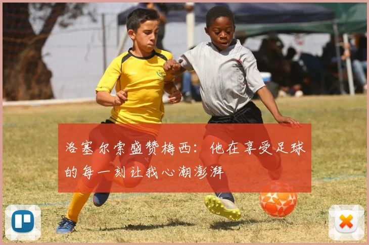 洛塞尔索盛赞梅西：他在享受足球的每一刻让我心潮澎湃