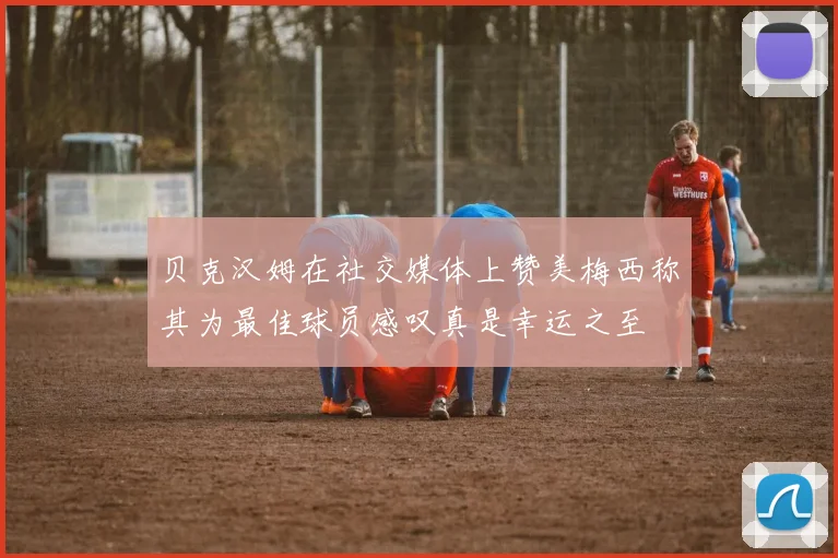 贝克汉姆在社交媒体上赞美梅西称其为最佳球员感叹真是幸运之至