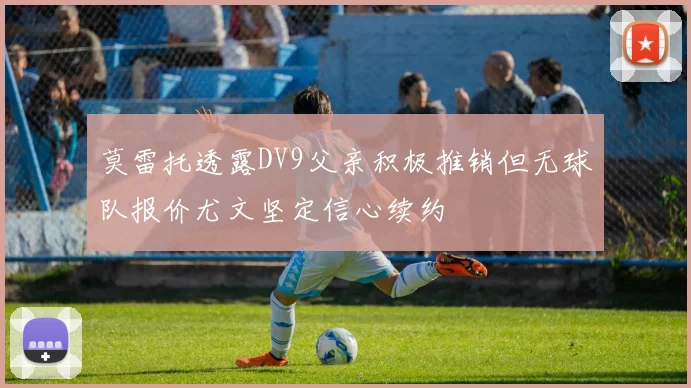 莫雷托透露DV9父亲积极推销但无球队报价尤文坚定信心续约