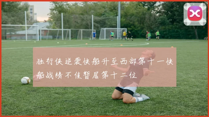 独行侠逆袭快船升至西部第十一快船战绩不佳暂居第十二位