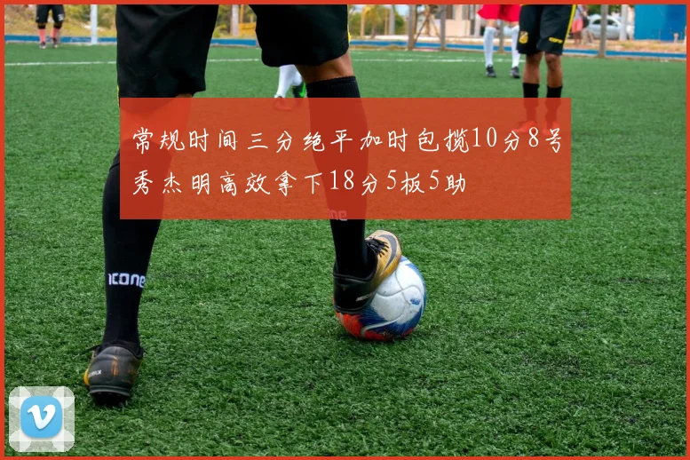 常规时间三分绝平加时包揽10分8号秀杰明高效拿下18分5板5助