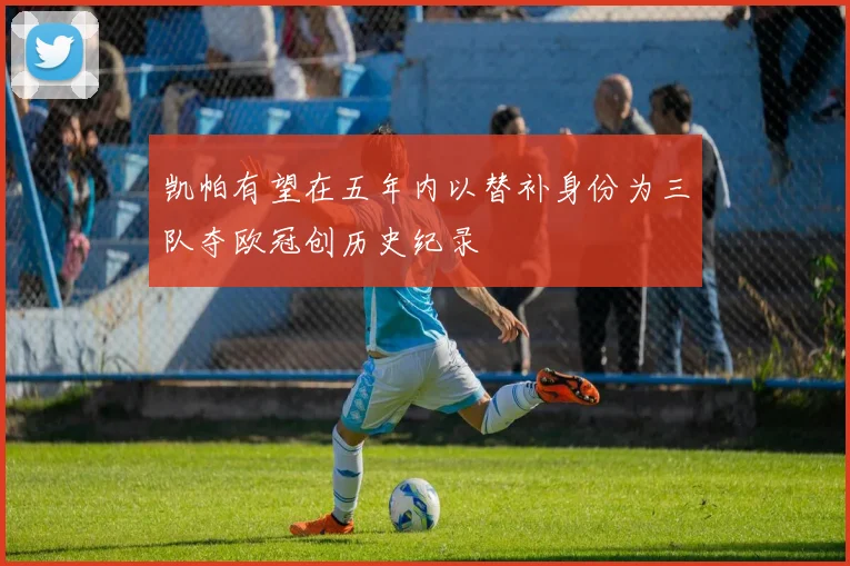 凯帕有望在五年内以替补身份为三队夺欧冠创历史纪录
