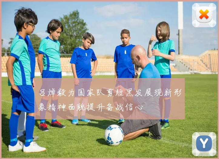 吕焯毅为国家队剪短黑发展现新形象精神面貌提升备战信心