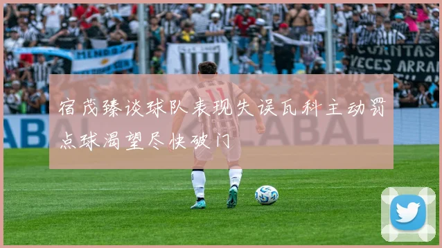 宿茂臻谈球队表现失误瓦科主动罚点球渴望尽快破门